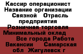 Кассир-операционист › Название организации ­ Связной › Отрасль предприятия ­ Розничная торговля › Минимальный оклад ­ 25 000 - Все города Работа » Вакансии   . Самарская обл.,Жигулевск г.